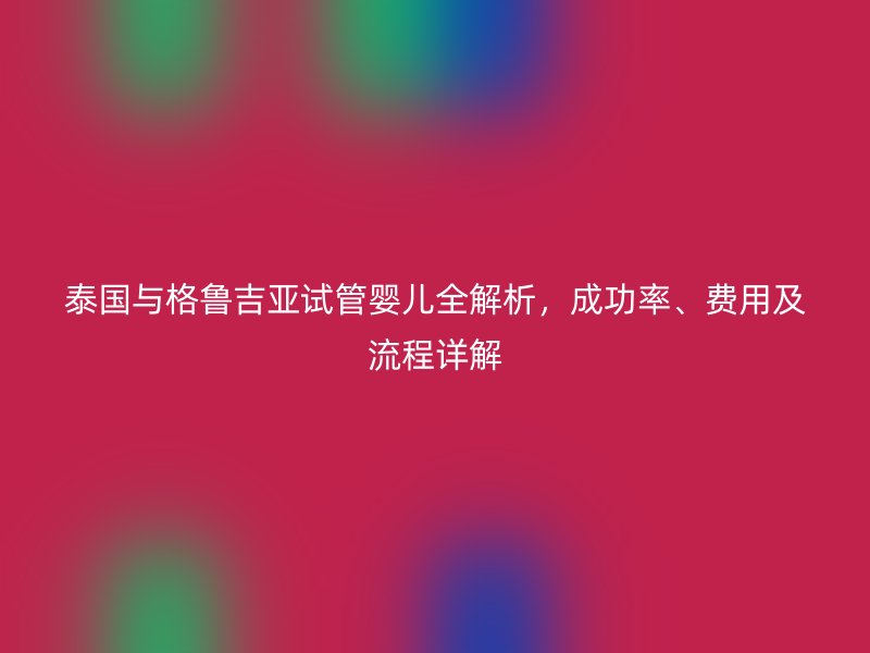 泰国与格鲁吉亚试管婴儿全解析，成功率、费用及流程详解