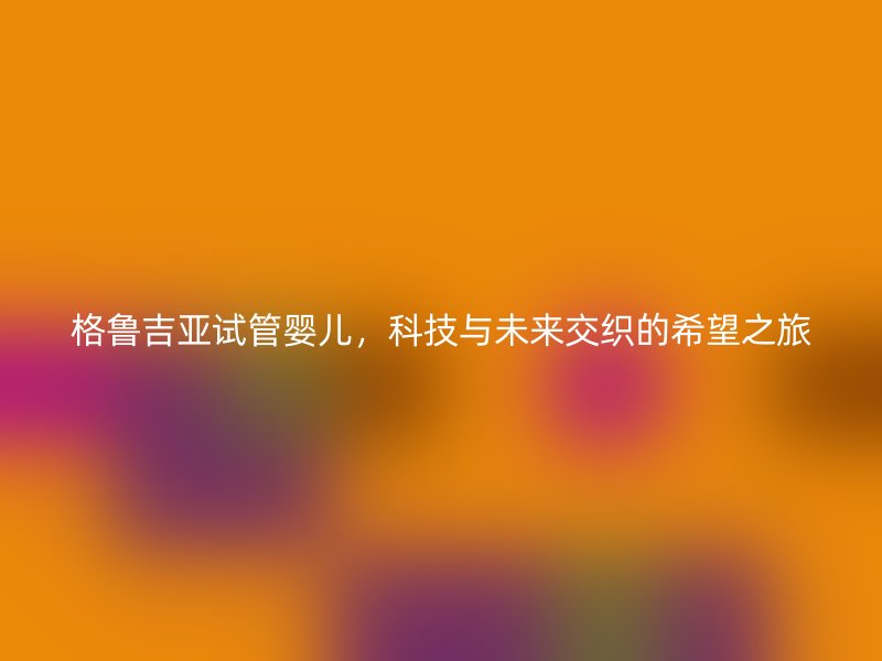 格鲁吉亚试管婴儿，科技与未来交织的希望之旅