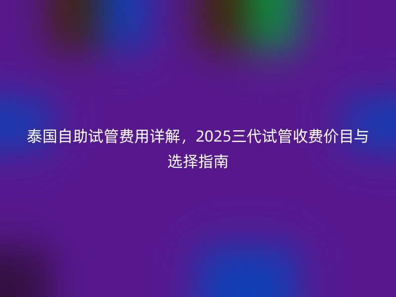 泰国自助试管费用详解，2025三代试管收费价目与选择指南