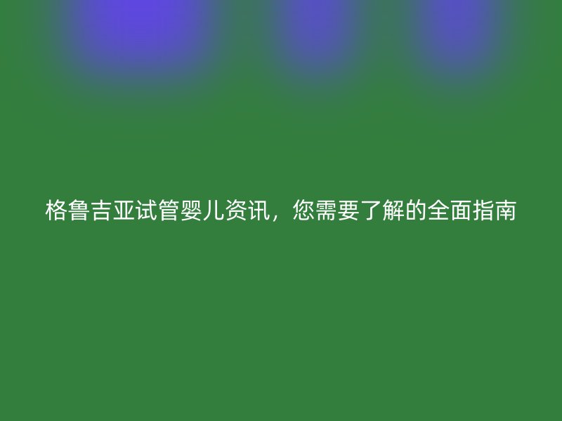 格鲁吉亚试管婴儿资讯，您需要了解的全面指南
