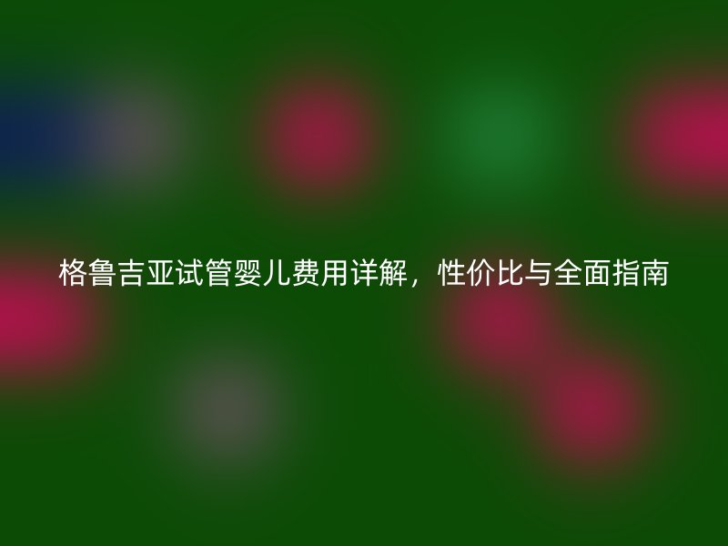格鲁吉亚试管婴儿费用详解，性价比与全面指南