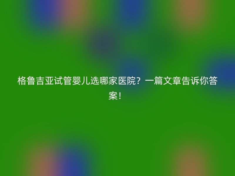 格鲁吉亚试管婴儿选哪家医院？一篇文章告诉你答案！