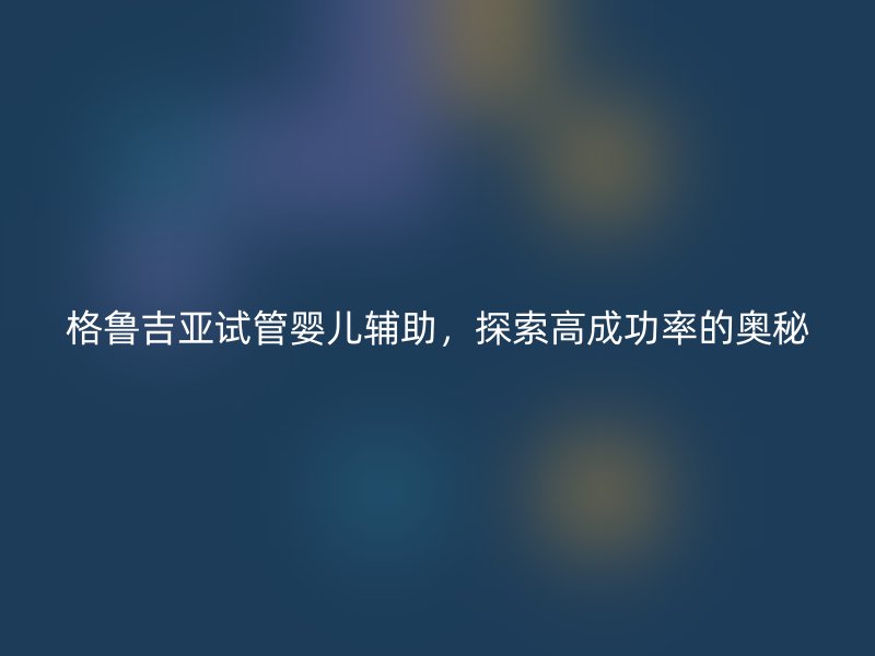 格鲁吉亚试管婴儿辅助，探索高成功率的奥秘