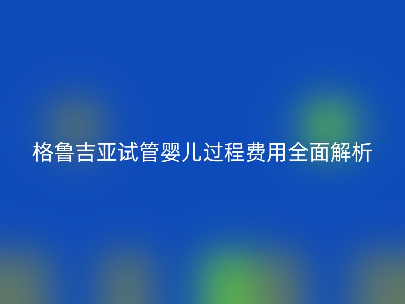 格鲁吉亚试管婴儿过程费用全面解析
