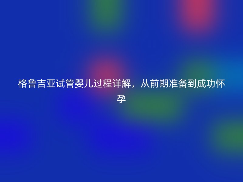 格鲁吉亚试管婴儿过程详解，从前期准备到成功怀孕