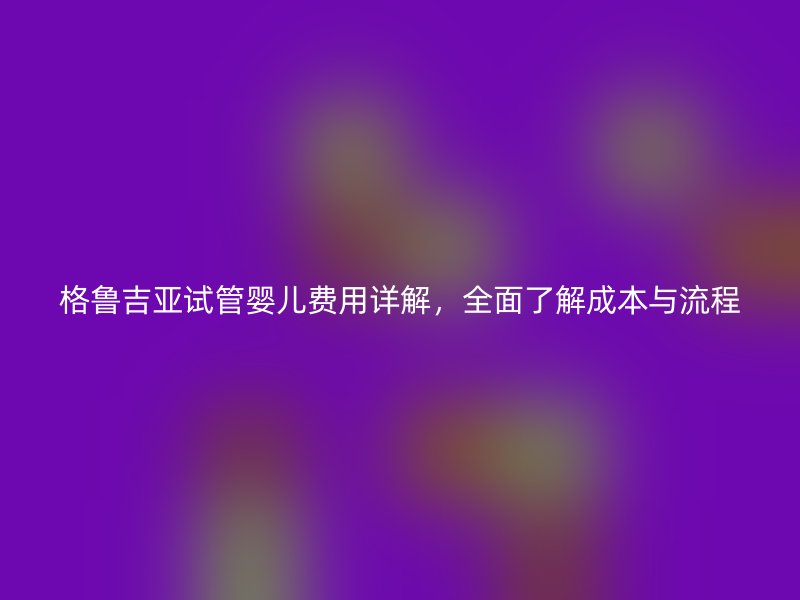 格鲁吉亚试管婴儿费用详解，全面了解成本与流程