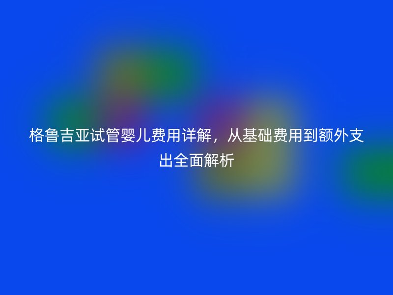 格鲁吉亚试管婴儿费用详解，从基础费用到额外支出全面解析