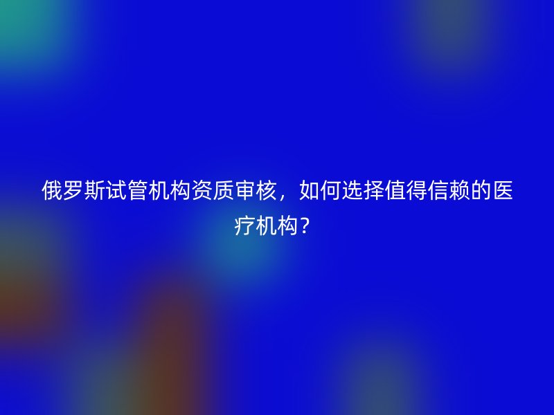 俄罗斯试管机构资质审核，如何选择值得信赖的医疗机构？