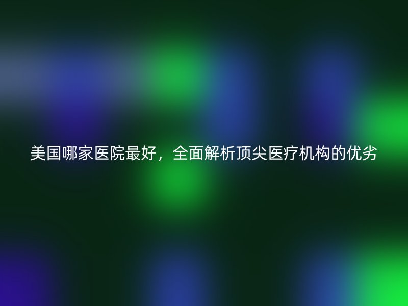 美国哪家医院最好，全面解析顶尖医疗机构的优劣
