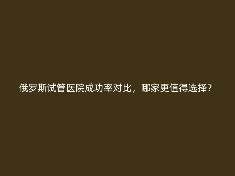 俄罗斯试管医院成功率对比，哪家更值得选择？