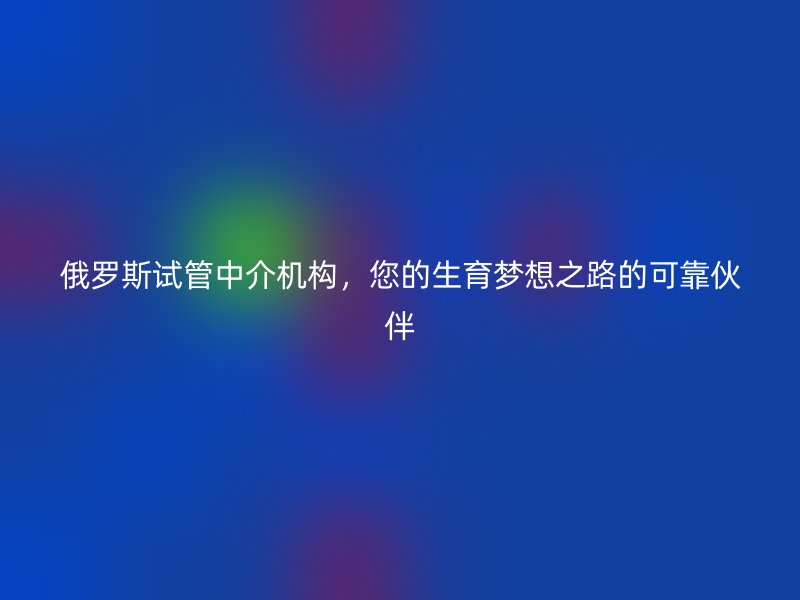 俄罗斯试管中介机构，您的生育梦想之路的可靠伙伴