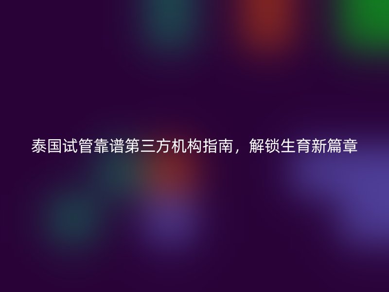 泰国试管靠谱第三方机构指南，解锁生育新篇章