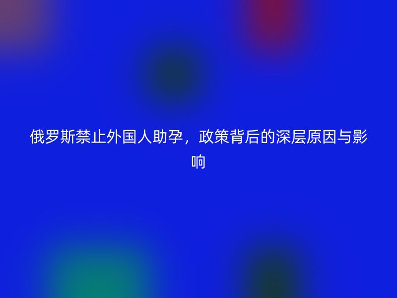 俄罗斯禁止外国人助孕，政策背后的深层原因与影响