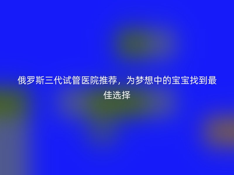 俄罗斯三代试管医院推荐，为梦想中的宝宝找到最佳选择