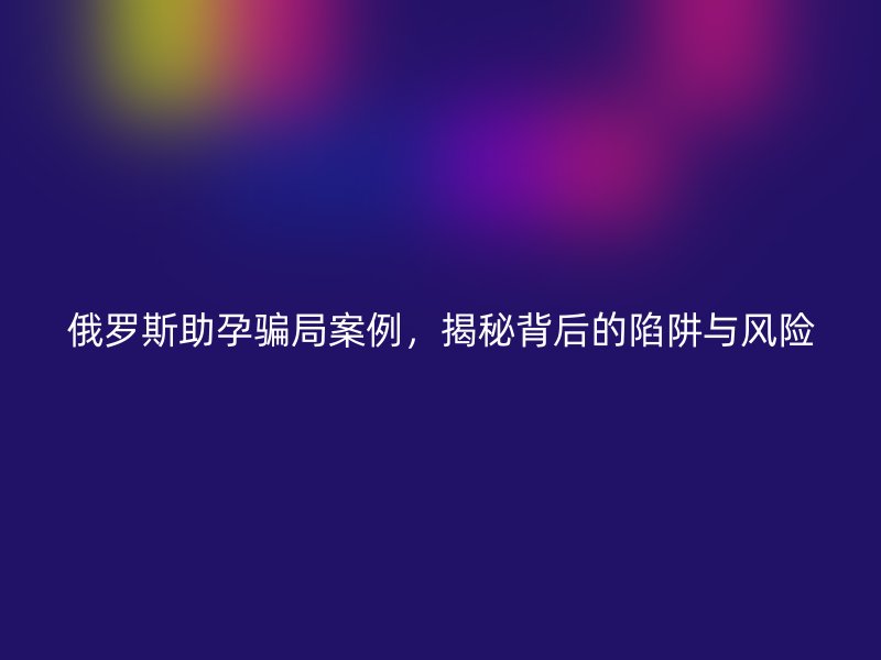 俄罗斯助孕骗局案例，揭秘背后的陷阱与风险