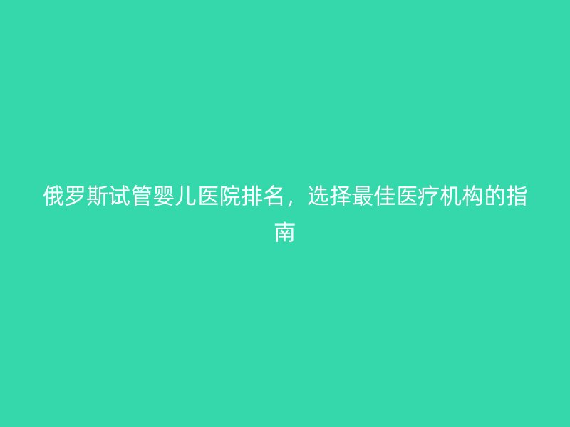 俄罗斯试管婴儿医院排名，选择最佳医疗机构的指南