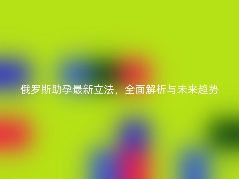 俄罗斯助孕最新立法，全面解析与未来趋势