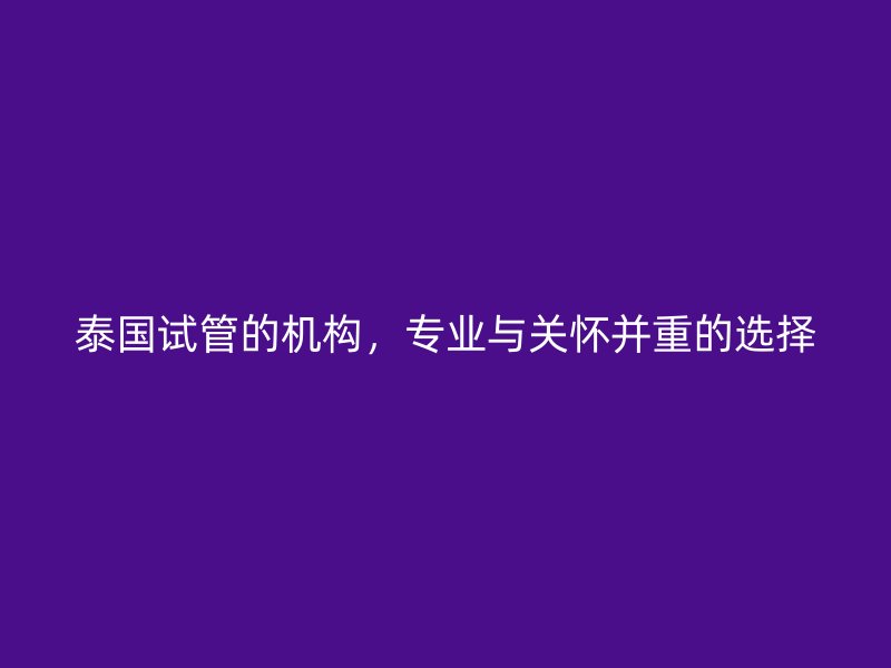 泰国试管的机构，专业与关怀并重的选择