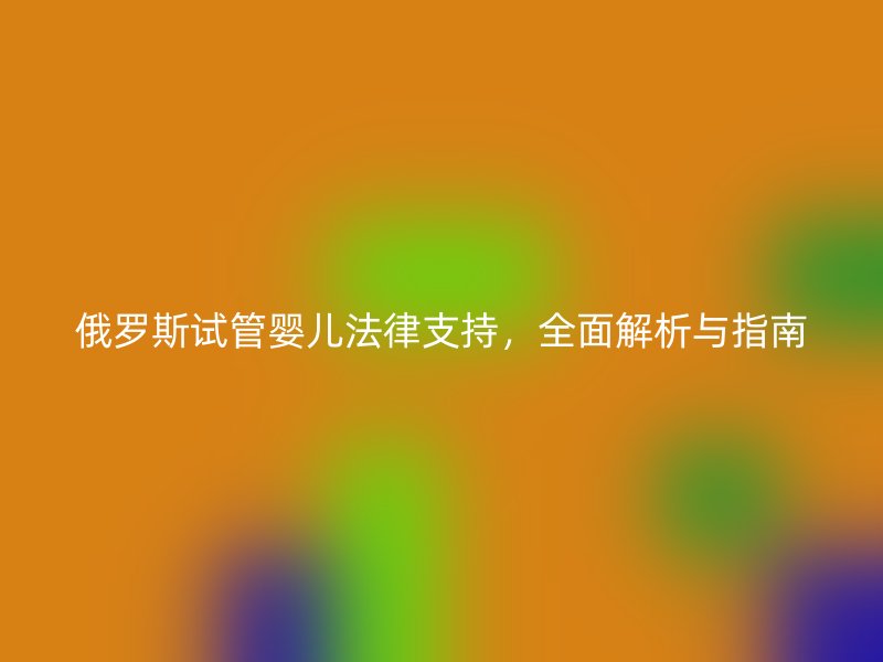 俄罗斯试管婴儿法律支持，全面解析与指南