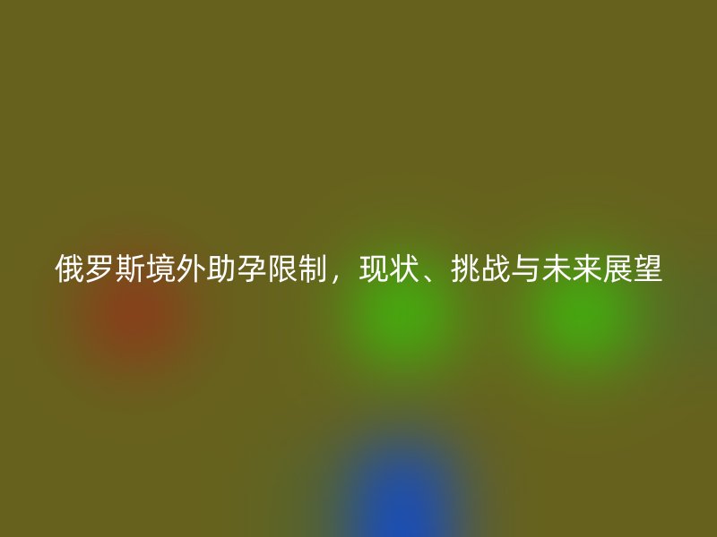 俄罗斯境外助孕限制，现状、挑战与未来展望