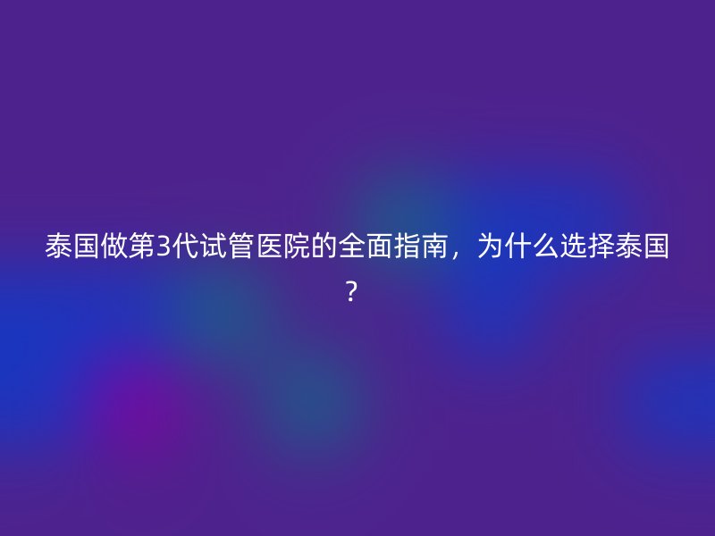 泰国做第3代试管医院的全面指南，为什么选择泰国？