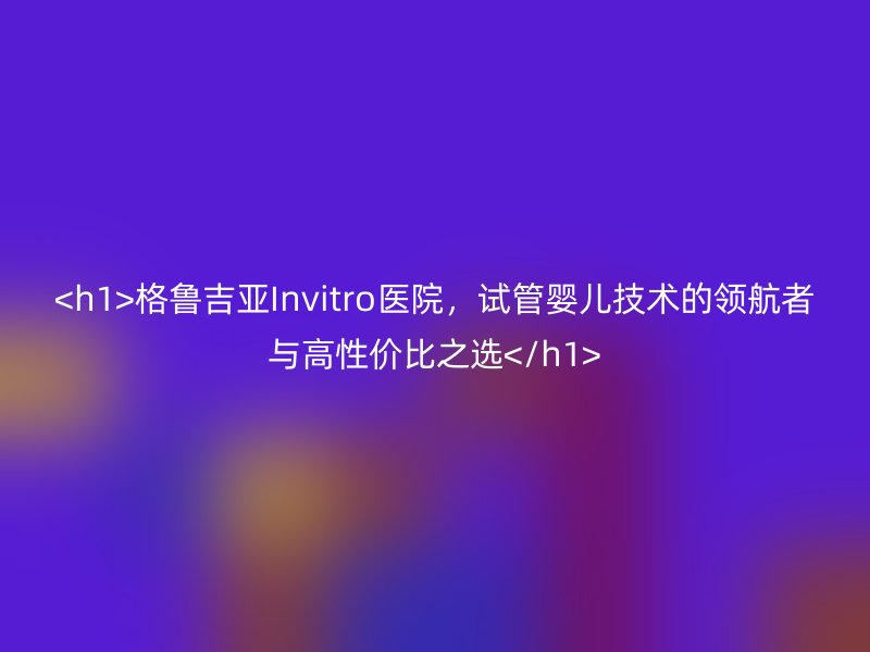 格鲁吉亚Invitro医院，试管婴儿技术的领航者与高性价比之选