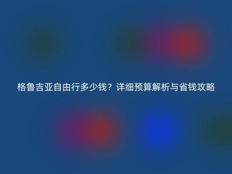 格鲁吉亚自由行多少钱？详细预算解析与省钱攻略