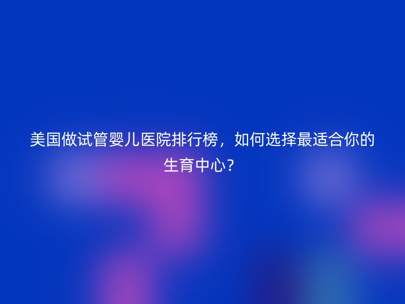 美国做试管婴儿医院排行榜，如何选择最适合你的生育中心？