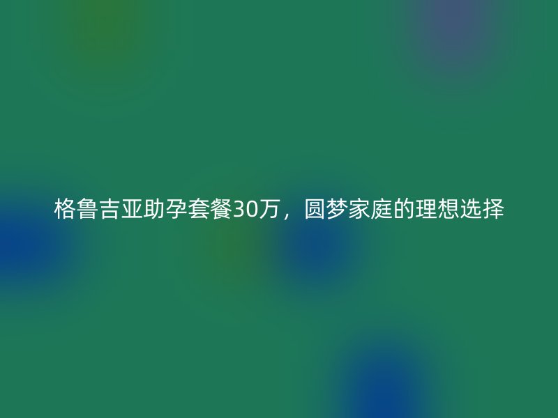 格鲁吉亚助孕套餐30万，圆梦家庭的理想选择