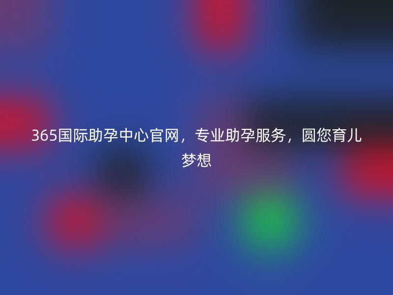 365国际助孕中心官网，专业助孕服务，圆您育儿梦想