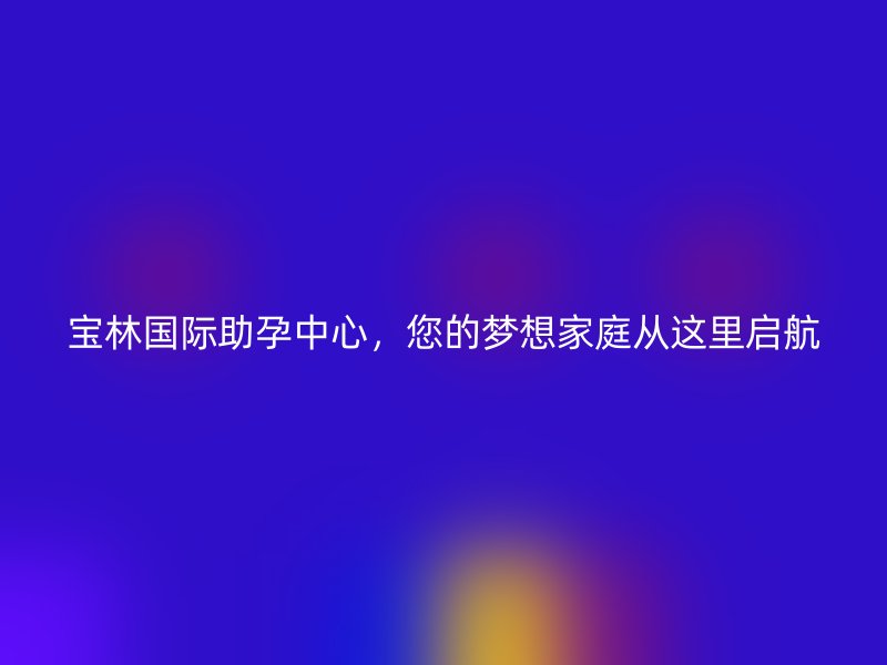 宝林国际助孕中心，您的梦想家庭从这里启航