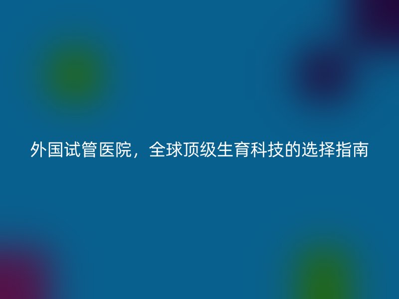 外国试管医院，全球顶级生育科技的选择指南