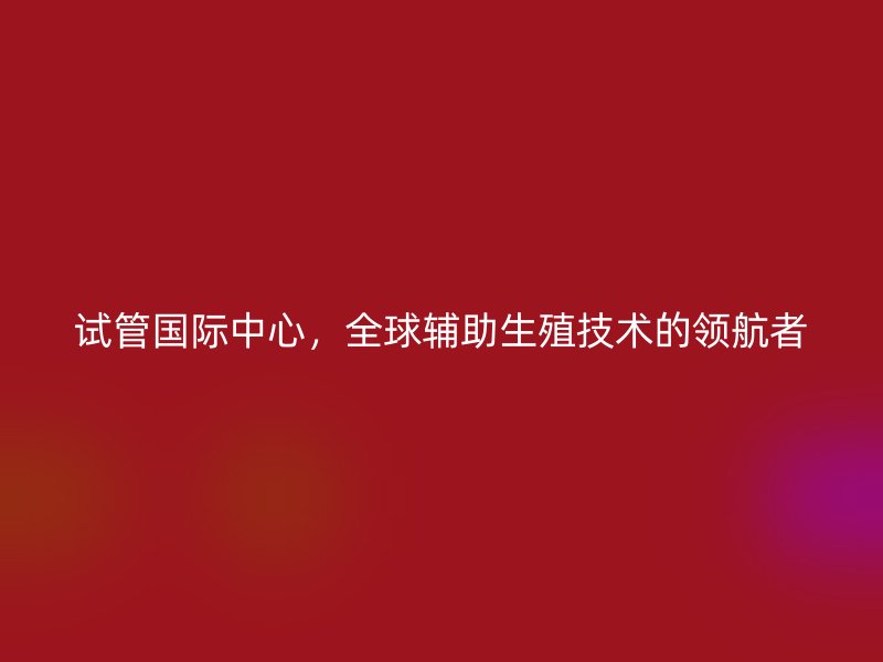 试管国际中心，全球辅助生殖技术的领航者