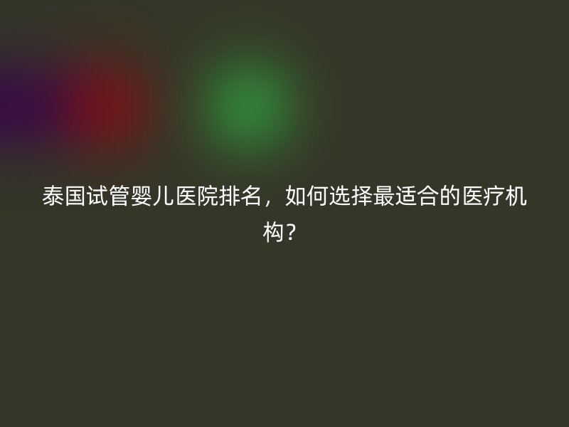 泰国试管婴儿医院排名，如何选择最适合的医疗机构？