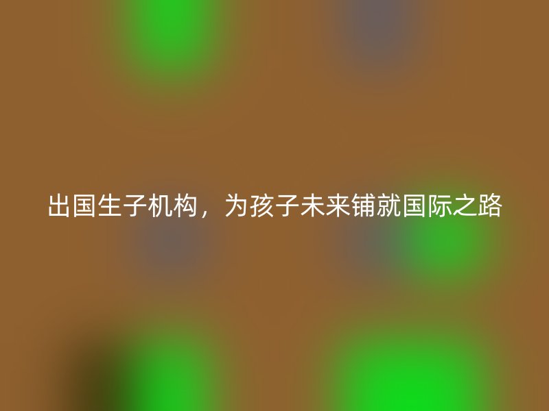 出国生子机构，为孩子未来铺就国际之路