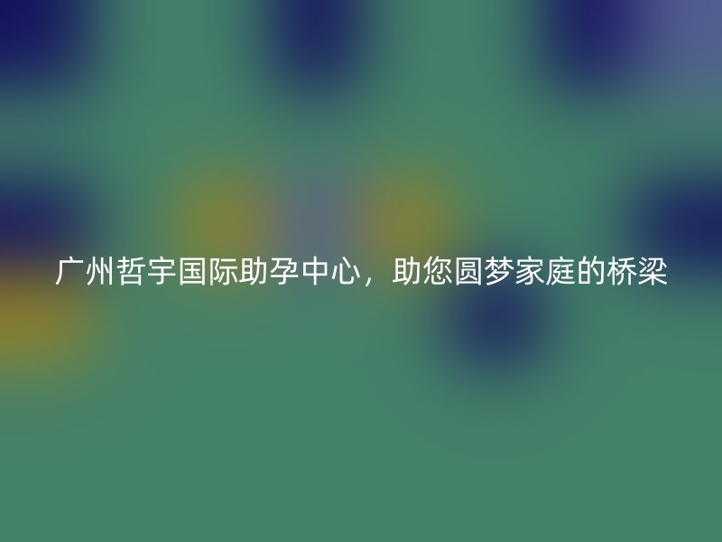 广州哲宇国际助孕中心，助您圆梦家庭的桥梁