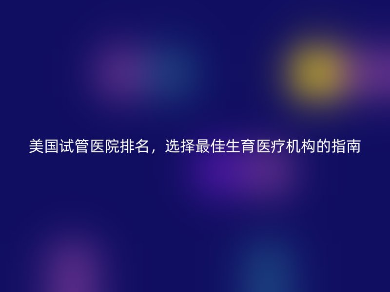 美国试管医院排名，选择最佳生育医疗机构的指南