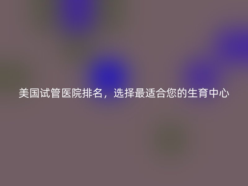 美国试管医院排名，选择最适合您的生育中心