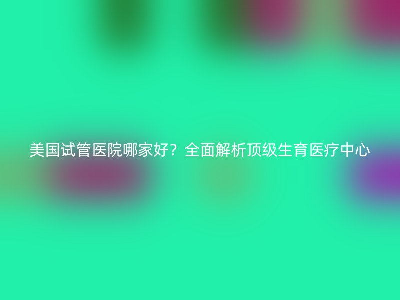 美国试管医院哪家好？全面解析顶级生育医疗中心