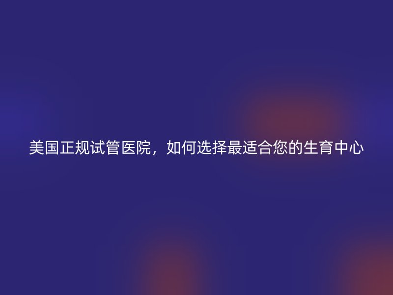 美国正规试管医院，如何选择最适合您的生育中心