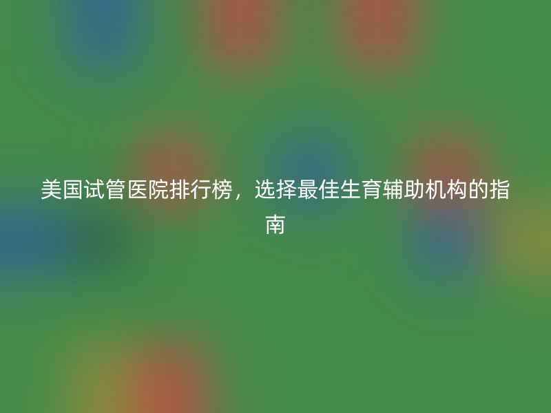 美国试管医院排行榜，选择最佳生育辅助机构的指南