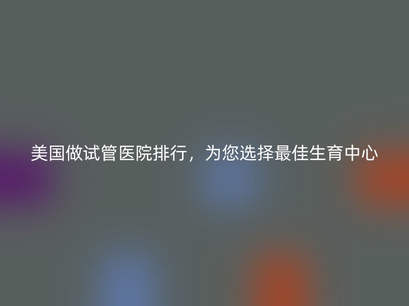 美国做试管医院排行，为您选择最佳生育中心