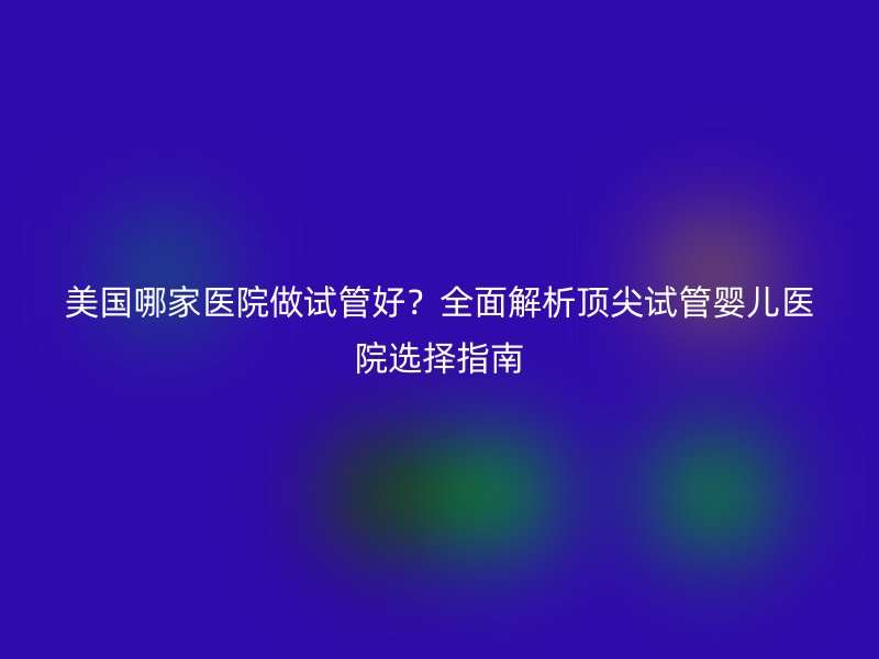 美国哪家医院做试管好？全面解析顶尖试管婴儿医院选择指南