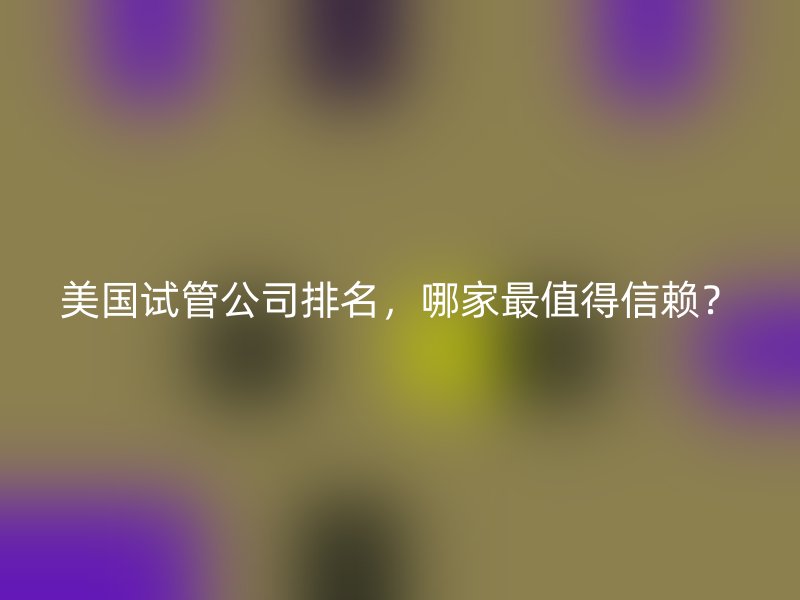 美国试管公司排名，哪家最值得信赖？