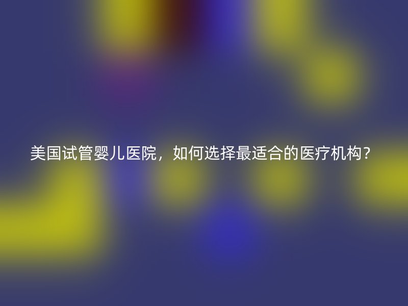美国试管婴儿医院，如何选择最适合的医疗机构？