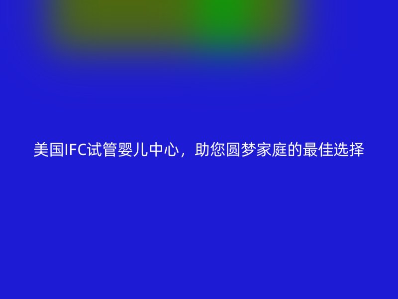 美国IFC试管婴儿中心，助您圆梦家庭的最佳选择