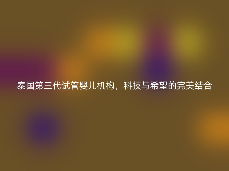 泰国第三代试管婴儿机构，科技与希望的完美结合