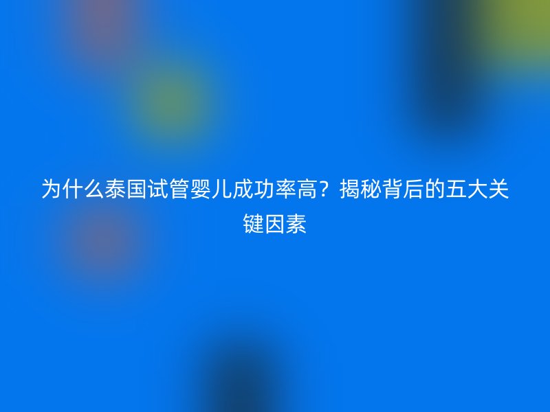 为什么泰国试管婴儿成功率高？揭秘背后的五大关键因素