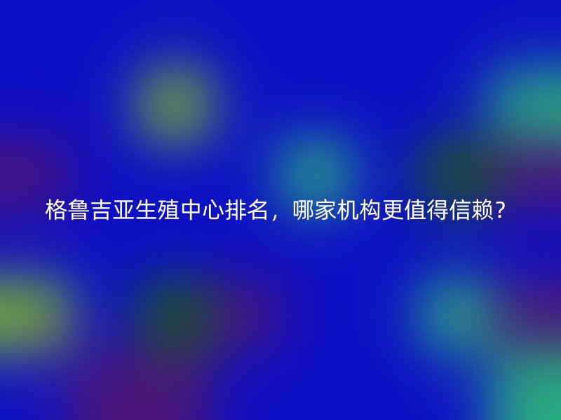 格鲁吉亚生殖中心排名，哪家机构更值得信赖？