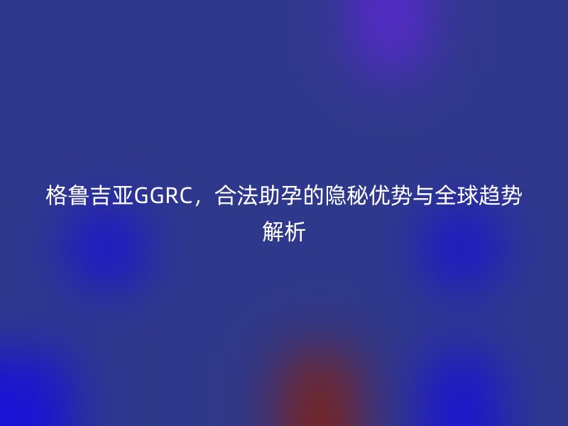 格鲁吉亚GGRC，合法助孕的隐秘优势与全球趋势解析